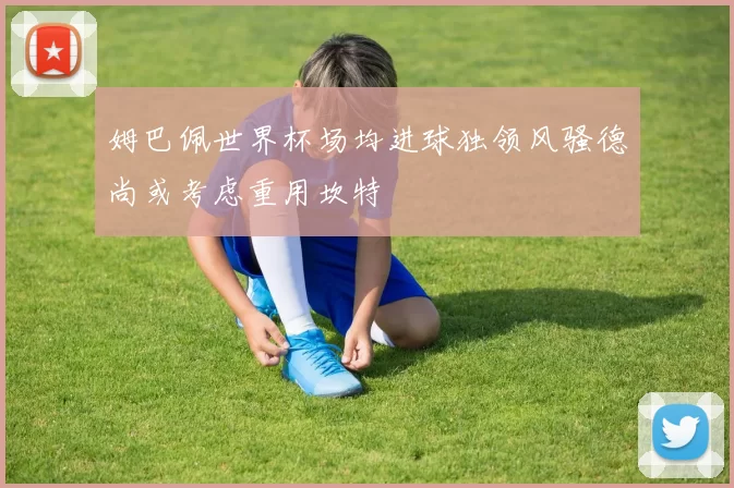 姆巴佩世界杯场均进球独领风骚德尚或考虑重用坎特